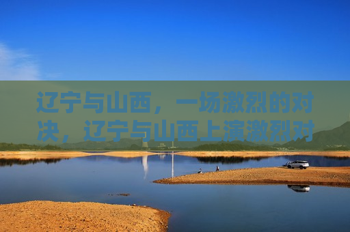 辽宁与山西，一场激烈的对决，辽宁与山西上演激烈对决，辽宁与山西上演激烈对决