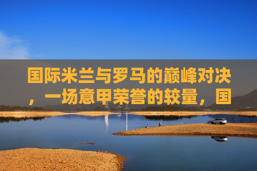 国际米兰与罗马的巅峰对决，一场意甲荣誉的较量，国际米兰与罗马巅峰对决，意甲荣誉之战，国际米兰与罗马巅峰对决，意甲荣誉之战  第1张