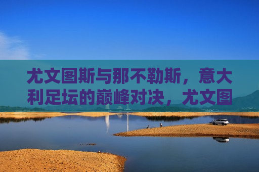 尤文图斯与那不勒斯,意大利足坛的巅峰对决,尤文图斯与那不勒斯,意大利足坛的终极较量,尤文图斯与那不勒斯,意大利足坛的终极对决 第1张 尤文图斯与那不勒斯,意大利足坛的巅峰对决,尤文图斯与那不勒斯,意大利足坛的终极较量,尤文图斯与那不勒斯,意大利足坛的终极对决 第1张