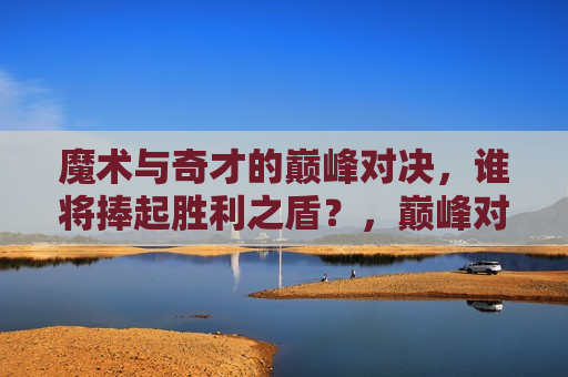魔术与奇才的巅峰对决，谁将捧起胜利之盾？，巅峰对决！魔术与奇才谁能捧起胜利之盾？，魔术与奇才巅峰对决，谁将捧起胜利之盾？