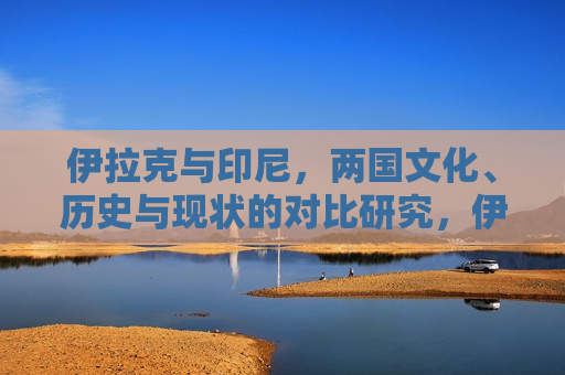 伊拉克与印尼，两国文化、历史与现状的对比研究，伊拉克与印尼，文化、历史与现状对比研究，伊拉克与印尼，文化、历史及现状对比研究