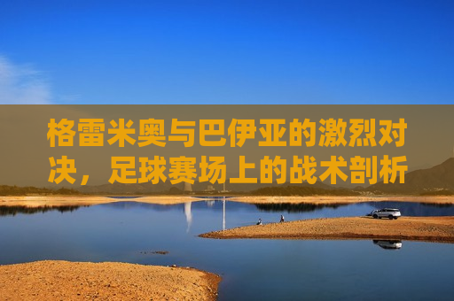 格雷米奥与巴伊亚的激烈对决，足球赛场上的战术剖析与心理博弈，格雷米奥与巴伊亚足球对决，战术与心理的较量，格雷米奥与巴伊亚足球对决，战术与心理的较量