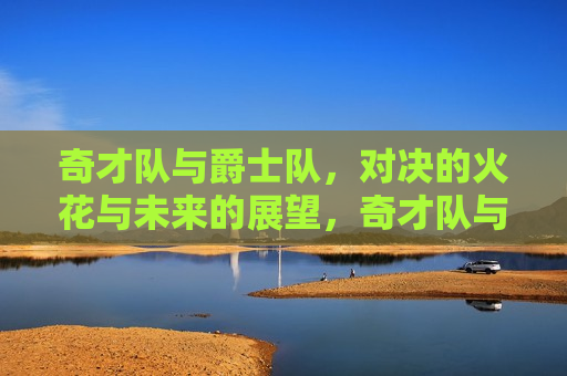 奇才队与爵士队，对决的火花与未来的展望，奇才队与爵士队对决，火花碰撞，未来展望，奇才队与爵士队对决，火花碰撞，展望未来