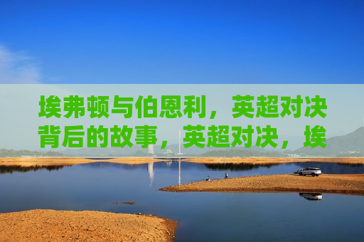 埃弗顿与伯恩利,英超对决背后的故事,英超对决,埃弗顿与伯恩利背后的故事,埃弗顿与伯恩利英超对决背后的故事揭秘 第1张 埃弗顿与伯恩利,英超对决背后的故事,英超对决,埃弗顿与伯恩利背后的故事,埃弗顿与伯恩利英超对决背后的故事揭秘 第1张