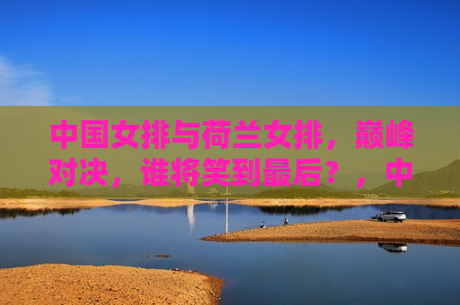 中国女排与荷兰女排,巅峰对决,谁将笑到最后?,中国VS荷兰,女排巅峰之战,谁将问鼎荣耀?,中国女排与荷兰女排巅峰之战,谁将问鼎荣耀? 第1张 中国女排与荷兰女排,巅峰对决,谁将笑到最后?,中国VS荷兰,女排巅峰之战,谁将问鼎荣耀?,中国女排与荷兰女排巅峰之战,谁将问鼎荣耀? 第1张