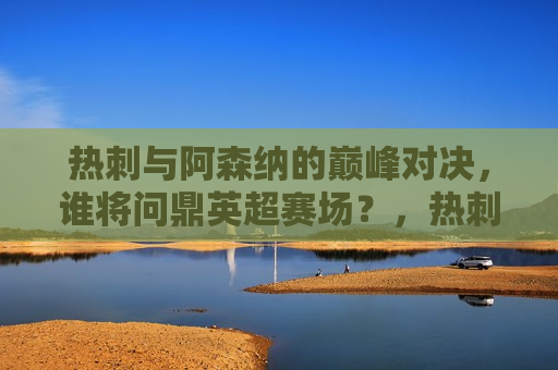 热刺与阿森纳的巅峰对决，谁将问鼎英超赛场？，热刺与阿森纳巅峰对决，英超赛场谁将称雄？