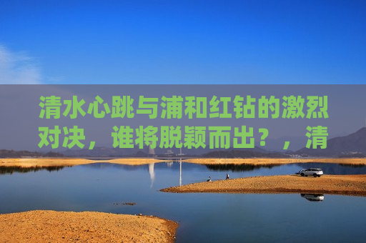 清水心跳与浦和红钻的激烈对决，谁将脱颖而出？，清水心跳与浦和红钻对决，谁能脱颖而出？，清水心跳对决浦和红钻，谁能脱颖而出？