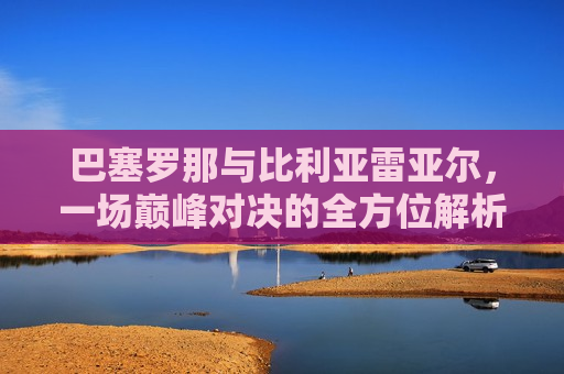 巴塞罗那与比利亚雷亚尔，一场巅峰对决的全方位解析，巴塞罗那与比利亚雷亚尔巅峰对决，全方位解析，巴塞罗那与比利亚雷亚尔巅峰对决，全方位解析  第1张
