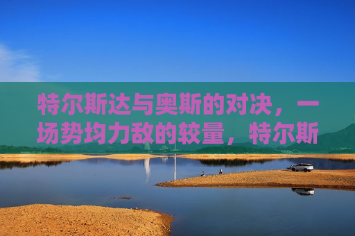 特尔斯达与奥斯的对决，一场势均力敌的较量，特尔斯达与奥斯，势均力敌的对决，特尔斯达与奥斯，势均力敌的对决