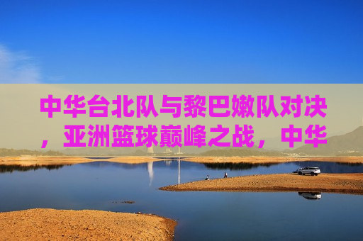 中华台北队与黎巴嫩队对决，亚洲篮球巅峰之战，中华台北队与黎巴嫩队对决，亚洲篮球巅峰对决，中华台北队与黎巴嫩队对决，亚洲篮球巅峰之战