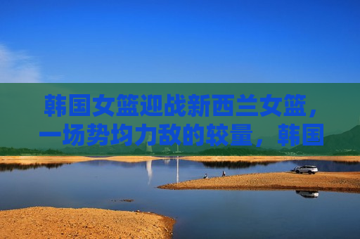 韩国女篮迎战新西兰女篮，一场势均力敌的较量，韩国女篮迎战新西兰女篮，势均力敌的较量即将上演，韩国女篮迎战新西兰女篮，势均力敌的激战即将上演