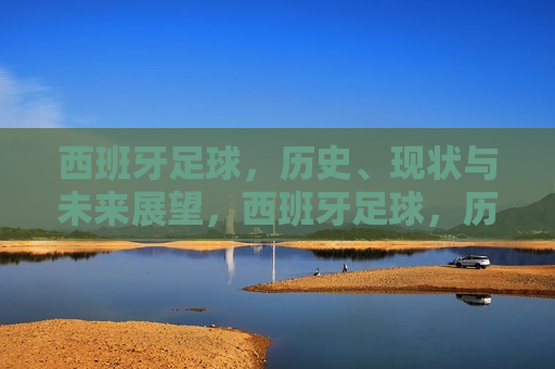 西班牙足球，历史、现状与未来展望，西班牙足球，历史辉煌、现状挑战与未来展望，西班牙足球，历史辉煌、现状挑战与未来展望