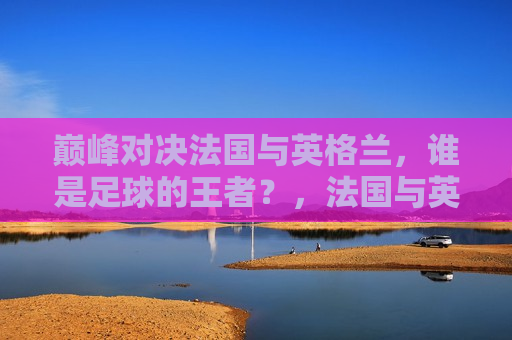 巅峰对决法国与英格兰，谁是足球的王者？，法国与英格兰巅峰对决，足球王者之争  第1张