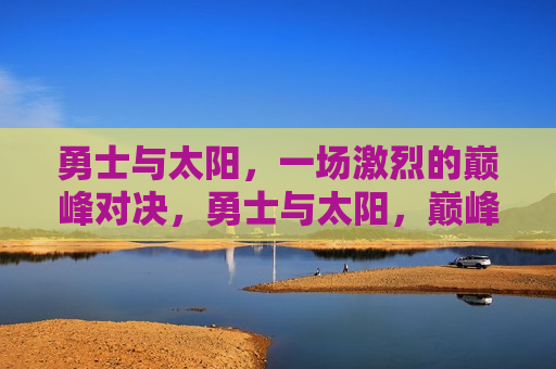 勇士与太阳，一场激烈的巅峰对决，勇士与太阳，巅峰对决激战正酣，勇士与太阳，巅峰对决激战正酣