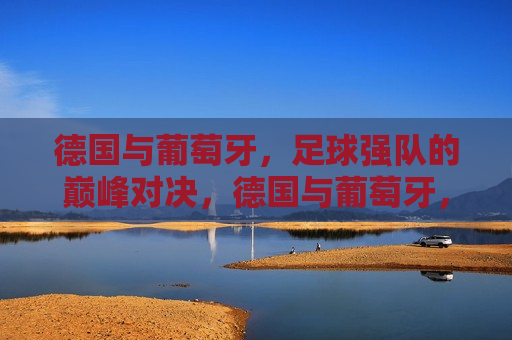 德国与葡萄牙，足球强队的巅峰对决，德国与葡萄牙，足球强队巅峰之战，德国与葡萄牙，足球强队巅峰之战