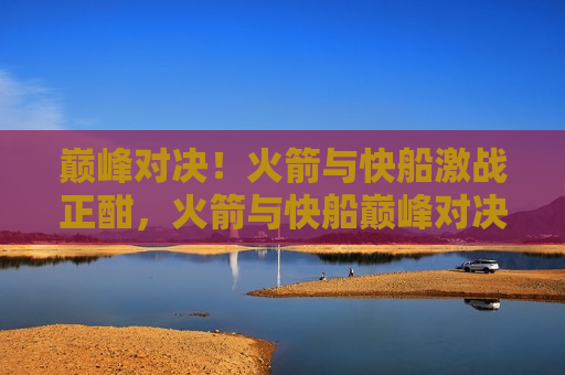 巅峰对决！火箭与快船激战正酣，火箭与快船巅峰对决，激战正酣！，火箭与快船激战，巅峰之战开启！