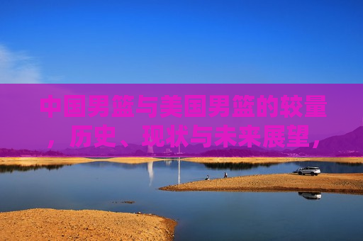 中国男篮与美国男篮的较量，历史、现状与未来展望，中美男篮对决，历史交锋、现状挑战与未来展望，中美男篮对决，历史交锋、现状挑战与未来展望