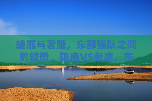 雄鹿与老鹰，东部强队之间的较量，雄鹿VS老鹰，东部强队对决，雄鹿VS老鹰，东部强队对决，谁将胜出？