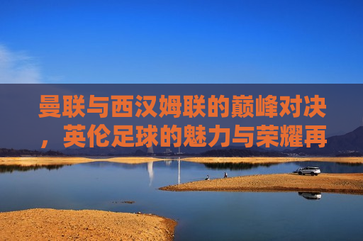 曼联与西汉姆联的巅峰对决，英伦足球的魅力与荣耀再现，曼联与西汉姆联巅峰对决，英伦足球的荣耀与激情，英伦足球盛宴，曼联与西汉姆联巅峰对决