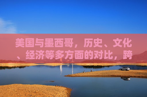美国与墨西哥，历史、文化、经济等多方面的对比，跨越边界的对比——历史、文化、经济探究，美墨跨越边界，历史、文化、经济探究