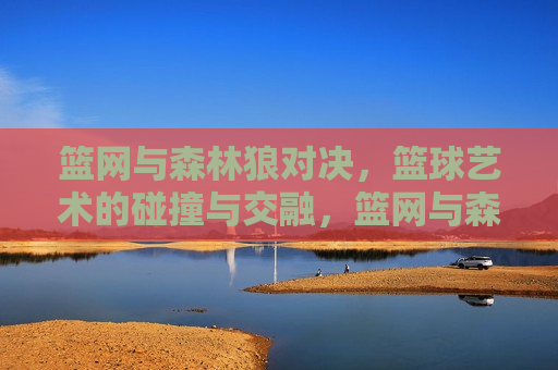 篮网与森林狼对决，篮球艺术的碰撞与交融，篮网与森林狼对决，篮球艺术的激烈碰撞与交融，篮网与森林狼对决，篮球艺术的激烈碰撞与交融