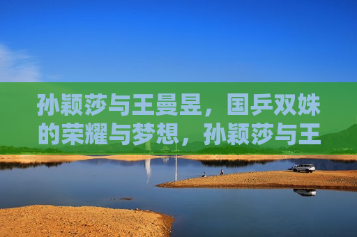 孙颖莎与王曼昱，国乒双姝的荣耀与梦想，孙颖莎与王曼昱，国乒双姝的荣耀之旅，孙颖莎与王曼昱，国乒双姝闪耀荣耀之旅