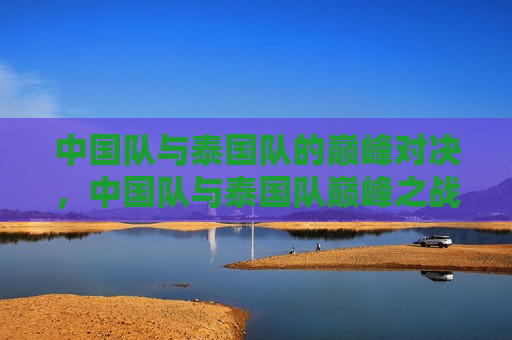 中国队与泰国队的巅峰对决，中国队与泰国队巅峰之战，中国队与泰国队巅峰之战，两国实力较量
