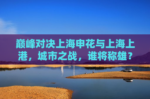 巅峰对决上海申花与上海上港，城市之战，谁将称雄？，上海德比大战，申花对上港，谁将问鼎巅峰？，上海德比大战，申花与上港巅峰对决，谁将问鼎王者？