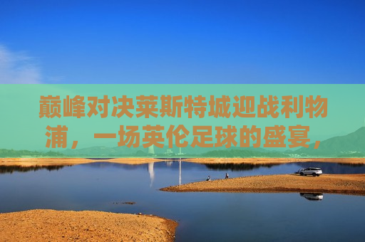 巅峰对决莱斯特城迎战利物浦，一场英伦足球的盛宴，莱斯特城迎战利物浦，英伦足球巅峰对决，英伦足球巅峰对决，莱斯特城迎战利物浦