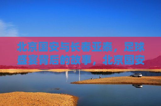 北京国安与长春亚泰，足球盛宴背后的故事，北京国安与长春亚泰对决，足球盛宴背后的传奇故事，北京国安与长春亚泰对决，足球盛宴背后的传奇
