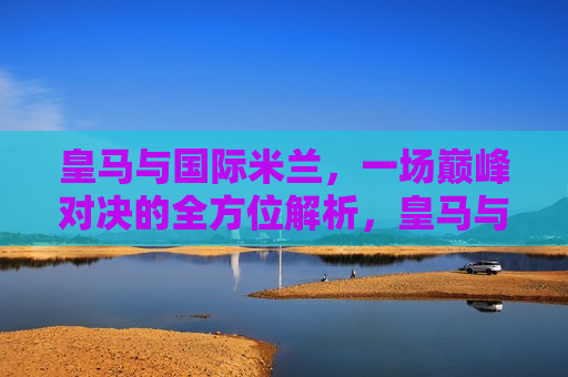 皇马与国际米兰,一场巅峰对决的全方位解析,皇马与国际米兰巅峰对决,全方位解析,皇马与国际米兰巅峰对决,全方位解析 第1张 皇马与国际米兰,一场巅峰对决的全方位解析,皇马与国际米兰巅峰对决,全方位解析,皇马与国际米兰巅峰对决,全方位解析 第1张