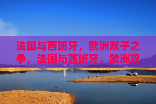 法国与西班牙，欧洲双子之争，法国与西班牙，欧洲双子之争的崛起，法国与西班牙，欧洲双子之争的崛起