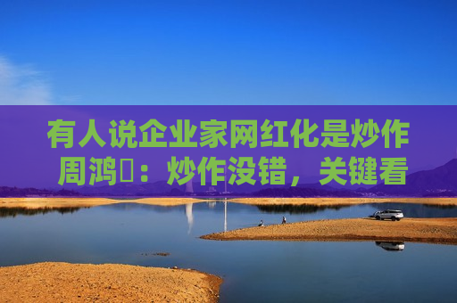 有人说企业家网红化是炒作 周鸿祎：炒作没错，关键看效果