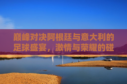巅峰对决阿根廷与意大利的足球盛宴，激情与荣耀的碰撞，阿根廷与意大利巅峰对决，激情与荣耀的足球盛宴，阿根廷与意大利巅峰对决，足球盛宴中的激情与荣耀
