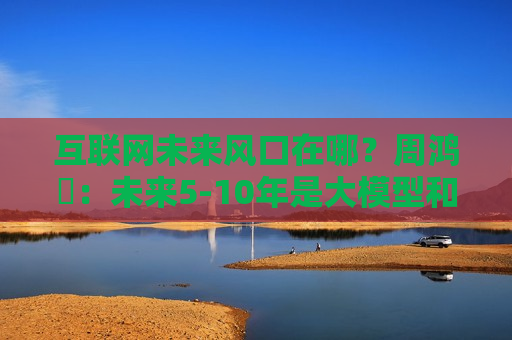 互联网未来风口在哪?周鸿祎:未来5-10年是大模型和人工智能 第1张 互联网未来风口在哪?周鸿祎:未来5-10年是大模型和人工智能 第1张