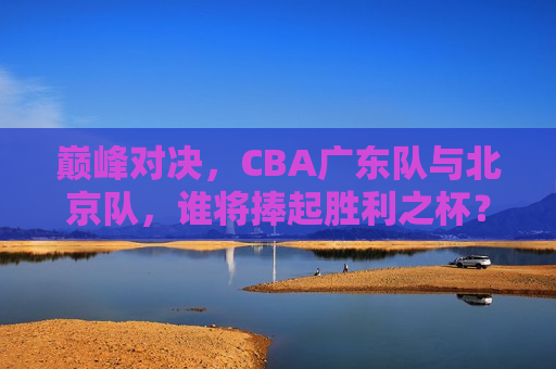 巅峰对决，CBA广东队与北京队，谁将捧起胜利之杯？，CBA广东队与北京队巅峰对决，谁将捧起胜利之杯？，CBA广东队与北京队巅峰之战，谁将捧起胜利之杯？