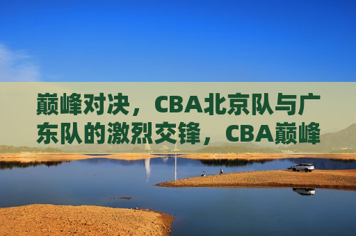 巅峰对决，CBA北京队与广东队的激烈交锋，CBA巅峰之战，北京队与广东队的激烈交锋