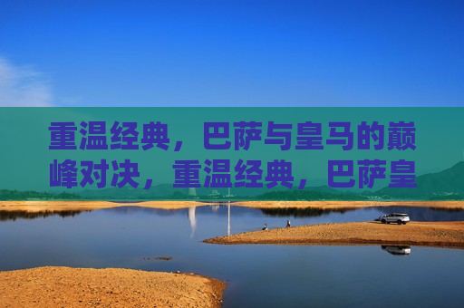 重温经典，巴萨与皇马的巅峰对决，重温经典，巴萨皇马巅峰对决之夜，巴萨皇马巅峰对决之夜，重温经典对决