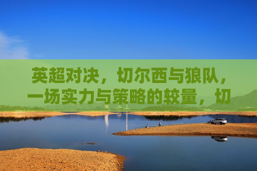 英超对决，切尔西与狼队，一场实力与策略的较量，切尔西与狼队英超对决，实力与策略的巅峰较量，切尔西与狼队英超对决，实力与策略的巅峰之战