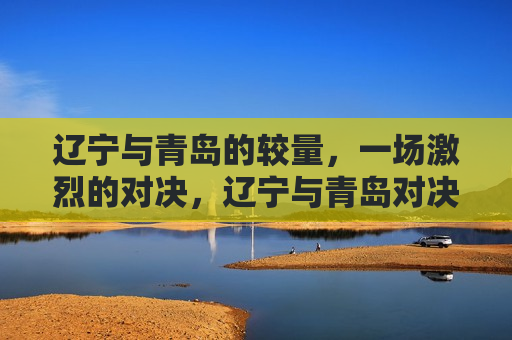 辽宁与青岛的较量，一场激烈的对决，辽宁与青岛对决，激烈之战，辽宁与青岛对决，激烈之战
