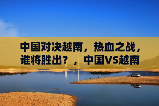 中国对决越南，热血之战，谁将胜出？，中国VS越南，热血之战，谁能胜出？，中国VS越南，热血之战，究竟鹿死谁手？