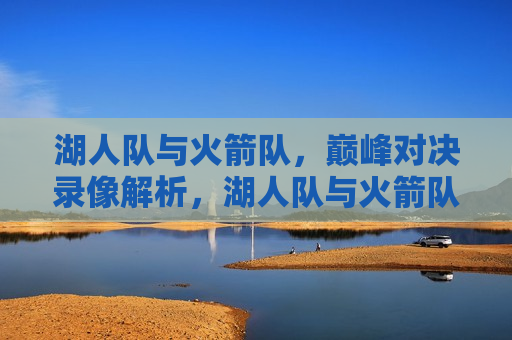 湖人队与火箭队，巅峰对决录像解析，湖人队与火箭队巅峰对决录像解析，谁更胜一筹？，湖人VS火箭，巅峰对决录像解析，谁为胜者？