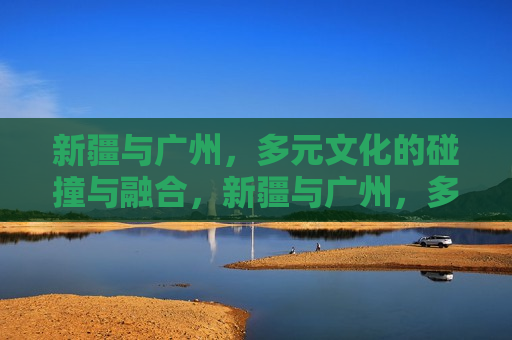 新疆与广州，多元文化的碰撞与融合，新疆与广州，多元文化交融碰撞之旅，新疆与广州，多元文化交融碰撞之旅