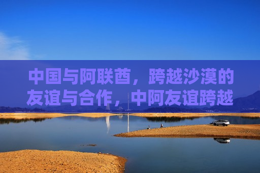 中国与阿联酋，跨越沙漠的友谊与合作，中阿友谊跨越沙漠，中国与阿联酋的合作之旅，中国与阿联酋的合作之旅，跨越沙漠的友谊与共赢未来