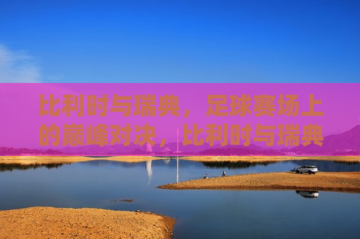 比利时与瑞典，足球赛场上的巅峰对决，比利时与瑞典，足球巅峰之战，比利时与瑞典，足球巅峰之战