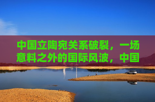 中国立陶宛关系破裂，一场意料之外的国际风波，中国立陶宛关系紧张，意料之外的外交风波，中国立陶宛关系破裂引发意料之外的外交风波