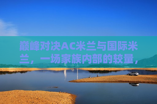 巅峰对决AC米兰与国际米兰，一场家族内部的较量，AC米兰与国际米兰家族内部巅峰对决