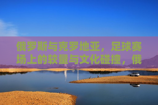俄罗斯与克罗地亚，足球赛场上的较量与文化碰撞，俄罗斯与克罗地亚足球对决，赛场上的较量与文化碰撞，俄罗斯与克罗地亚足球对决，赛场上的较量与文化碰撞