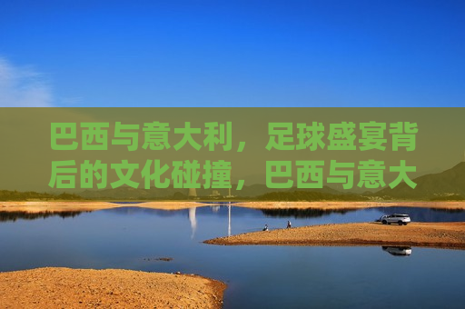 巴西与意大利，足球盛宴背后的文化碰撞，巴西与意大利，足球盛宴与文化碰撞，巴西与意大利，足球盛宴与文化交融的挑战
