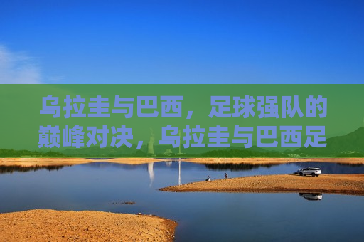 乌拉圭与巴西，足球强队的巅峰对决，乌拉圭与巴西足球强队巅峰对决  第1张